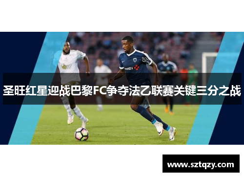 圣旺红星迎战巴黎FC争夺法乙联赛关键三分之战