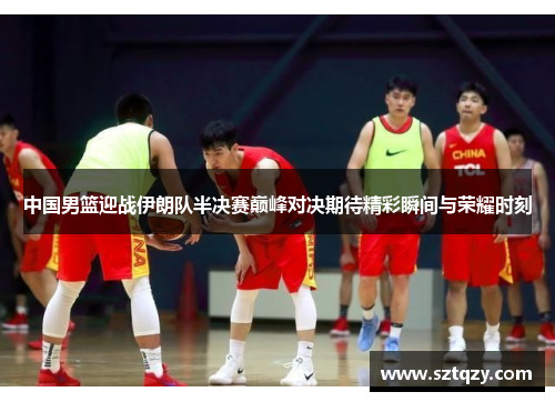 中国男篮迎战伊朗队半决赛巅峰对决期待精彩瞬间与荣耀时刻
