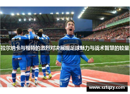 拉尔纳卡与根特的激烈对决展现足球魅力与战术智慧的较量