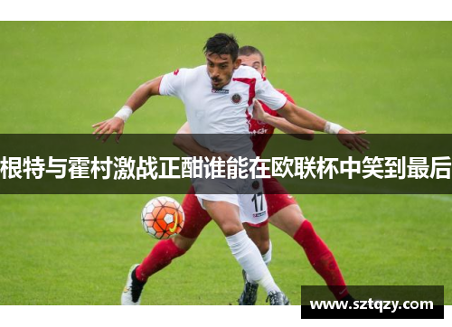 根特与霍村激战正酣谁能在欧联杯中笑到最后